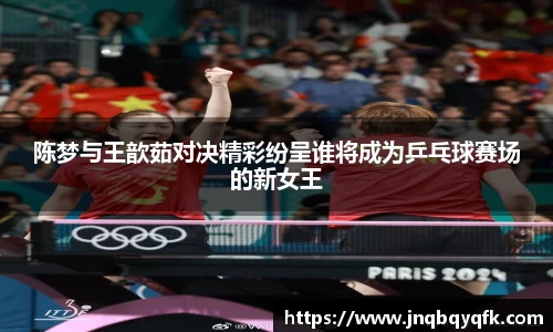 陈梦与王歆茹对决精彩纷呈谁将成为乒乓球赛场的新女王
