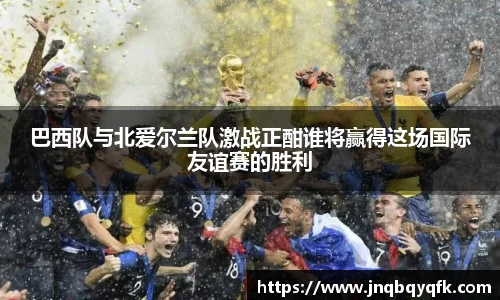巴西队与北爱尔兰队激战正酣谁将赢得这场国际友谊赛的胜利