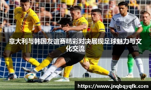 意大利与韩国友谊赛精彩对决展现足球魅力与文化交流