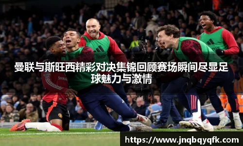 曼联与斯旺西精彩对决集锦回顾赛场瞬间尽显足球魅力与激情
