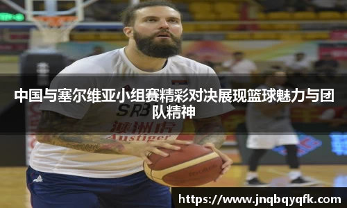 中国与塞尔维亚小组赛精彩对决展现篮球魅力与团队精神