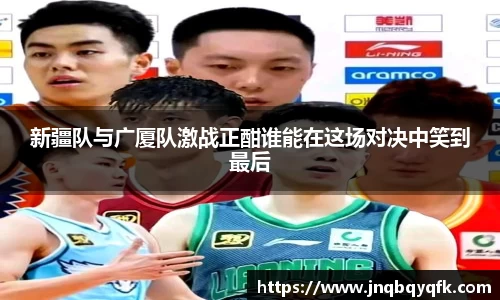 新疆队与广厦队激战正酣谁能在这场对决中笑到最后