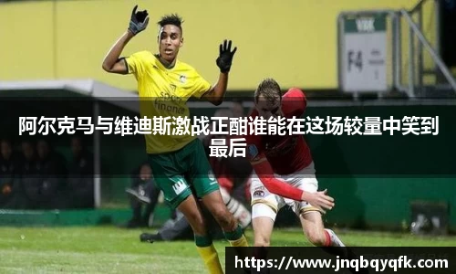 阿尔克马与维迪斯激战正酣谁能在这场较量中笑到最后